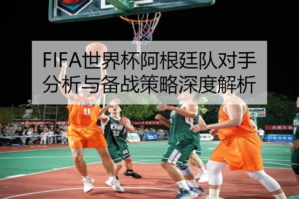FIFA世界杯阿根廷队对手分析与备战策略深度解析